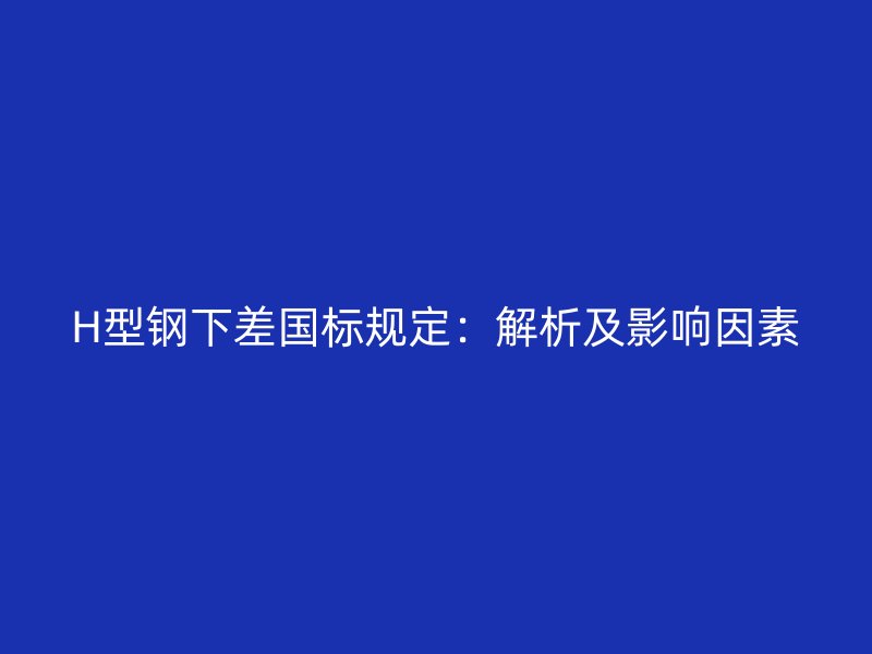 H型鋼下差國標規(guī)定：解析及影響因素