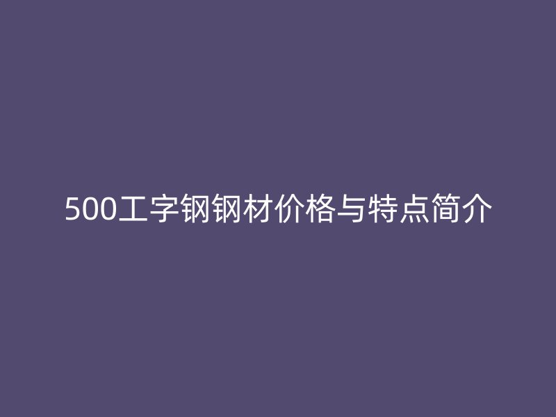 500工字鋼鋼材價格與特點簡介