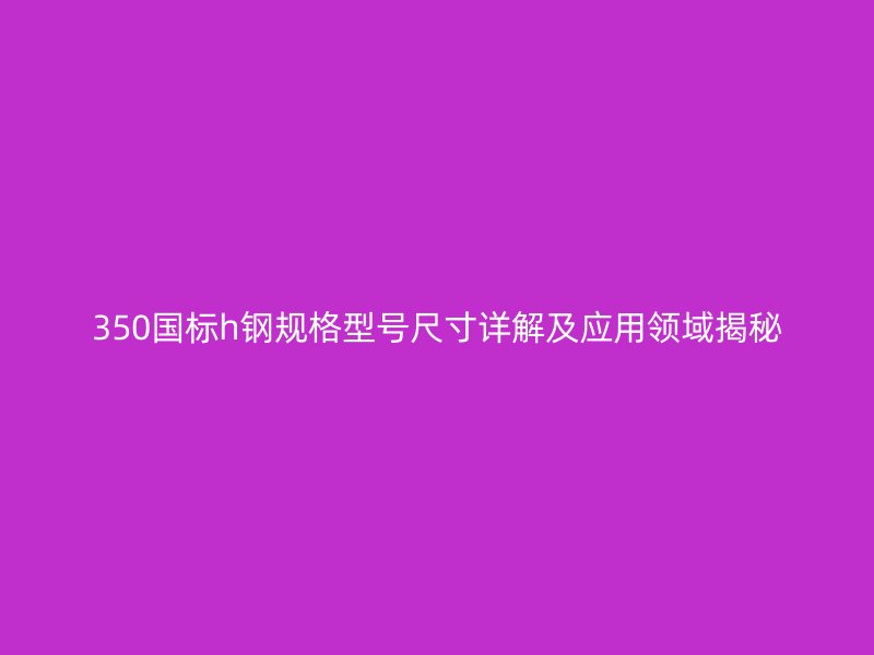 350國(guó)標(biāo)h鋼規(guī)格型號(hào)尺寸詳解及應(yīng)用領(lǐng)域揭秘