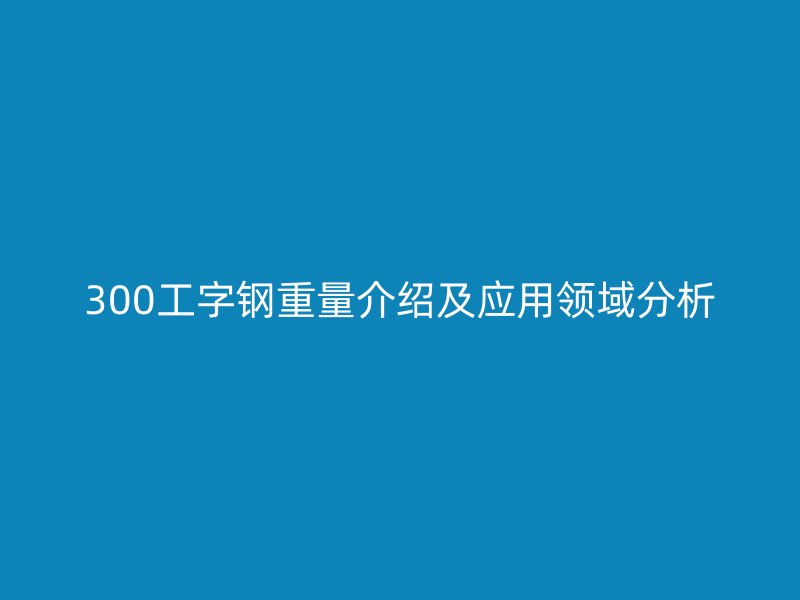 300工字鋼重量介紹及應(yīng)用領(lǐng)域分析