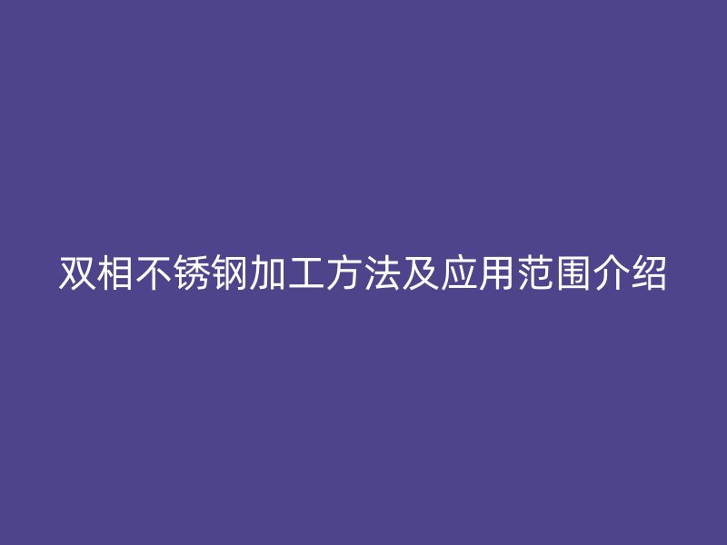 雙相不銹鋼加工方法及應(yīng)用范圍介紹