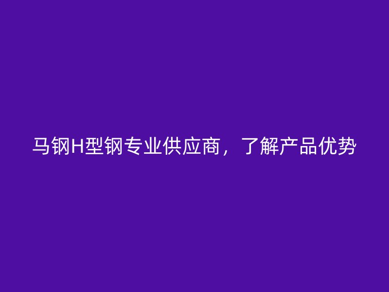 馬鋼H型鋼專業(yè)供應(yīng)商，了解產(chǎn)品優(yōu)勢