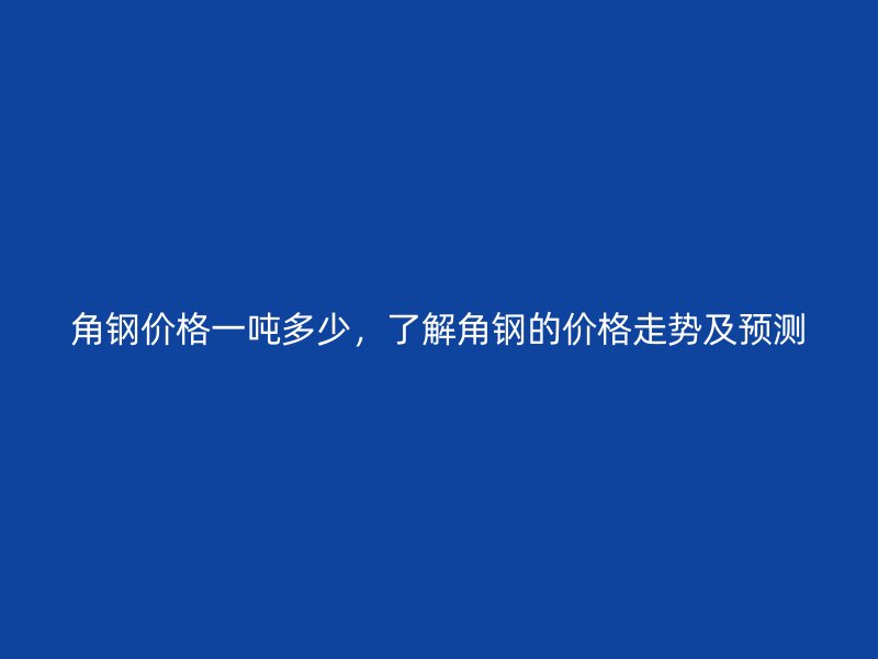 角鋼價(jià)格一噸多少，了解角鋼的價(jià)格走勢(shì)及預(yù)測(cè)