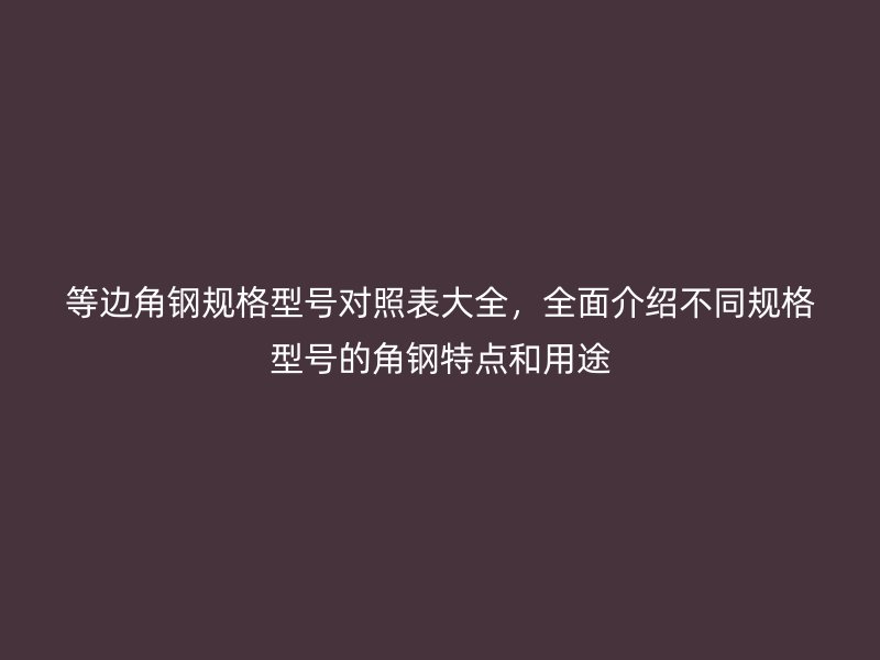 等邊角鋼規(guī)格型號對照表大全，全面介紹不同規(guī)格型號的角鋼特點和用途