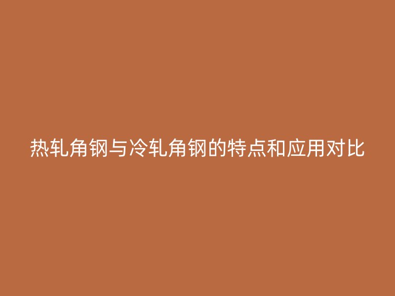 熱軋角鋼與冷軋角鋼的特點(diǎn)和應(yīng)用對(duì)比