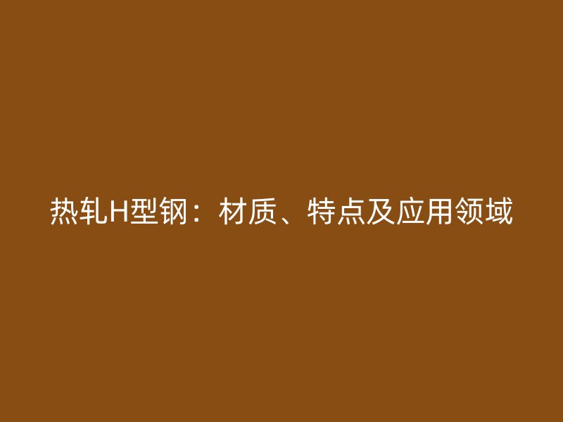 熱軋H型鋼：材質(zhì)、特點(diǎn)及應(yīng)用領(lǐng)域