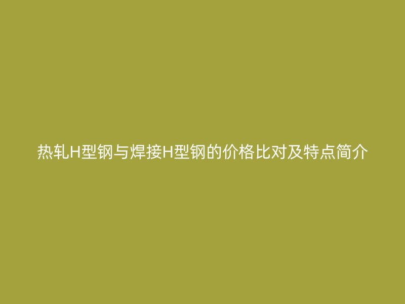 熱軋H型鋼與焊接H型鋼的價(jià)格比對(duì)及特點(diǎn)簡(jiǎn)介