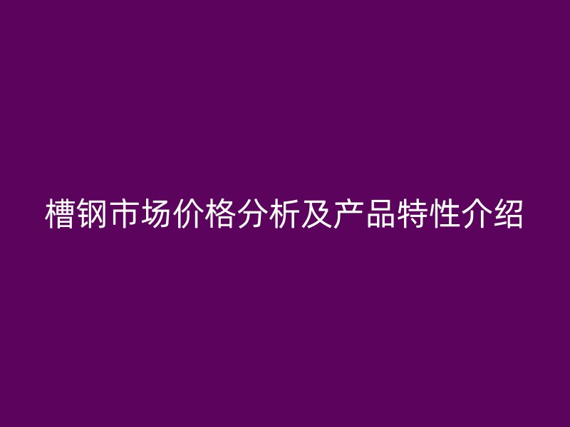 槽鋼市場價格分析及產(chǎn)品特性介紹