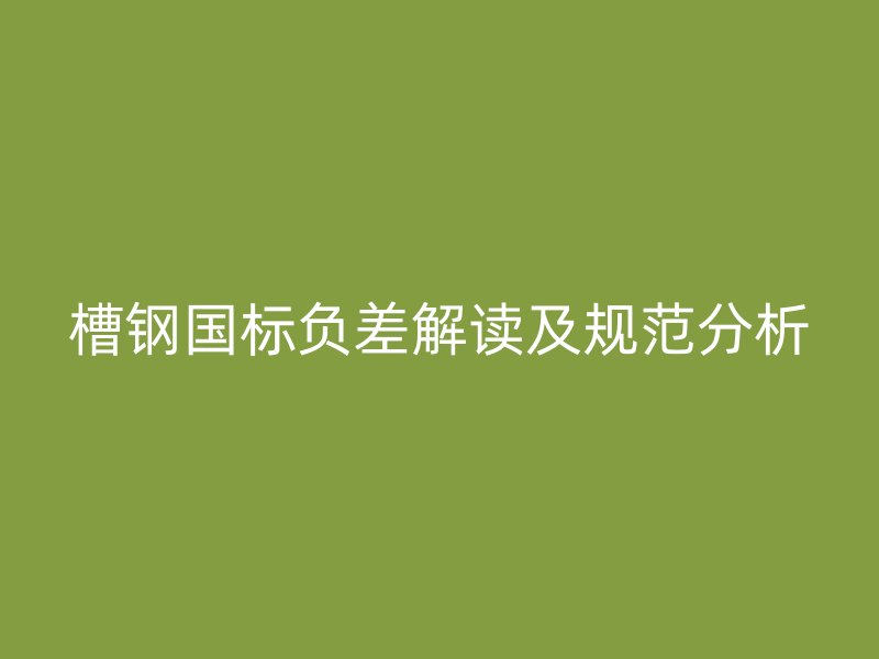 槽鋼國(guó)標(biāo)負(fù)差解讀及規(guī)范分析