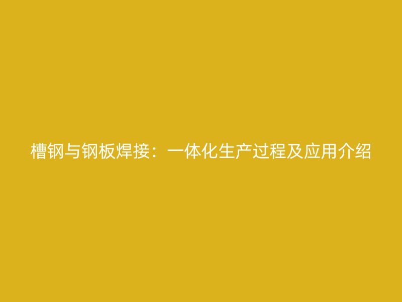 槽鋼與鋼板焊接：一體化生產(chǎn)過程及應(yīng)用介紹