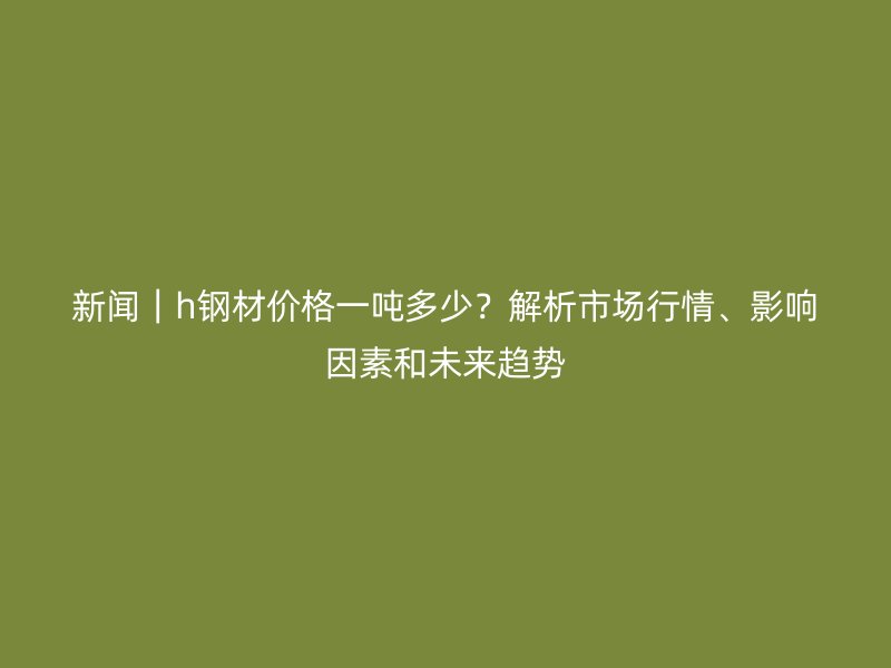 新聞｜h鋼材價(jià)格一噸多少？解析市場(chǎng)行情、影響因素和未來(lái)趨勢(shì)
