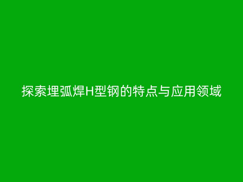 探索埋弧焊H型鋼的特點與應用領域