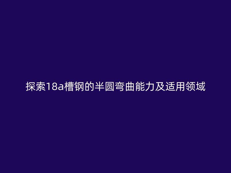 探索18a槽鋼的半圓彎曲能力及適用領(lǐng)域