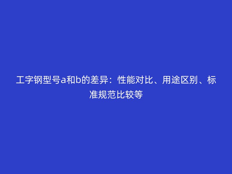 工字鋼型號a和b的差異：性能對比、用途區(qū)別、標(biāo)準(zhǔn)規(guī)范比較等