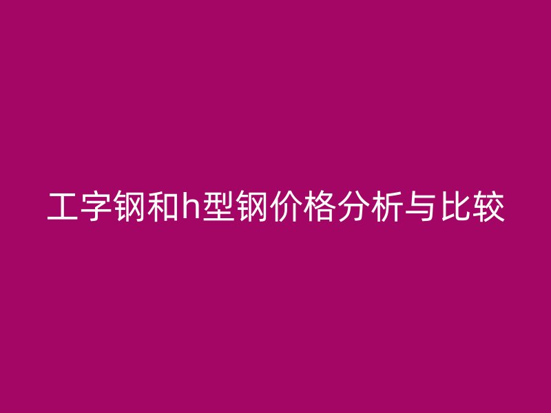 工字鋼和h型鋼價格分析與比較