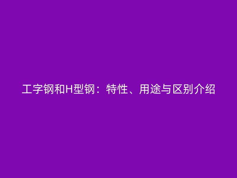 工字鋼和H型鋼：特性、用途與區(qū)別介紹