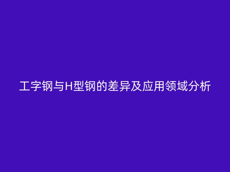 工字鋼與H型鋼的差異及應用領域分析