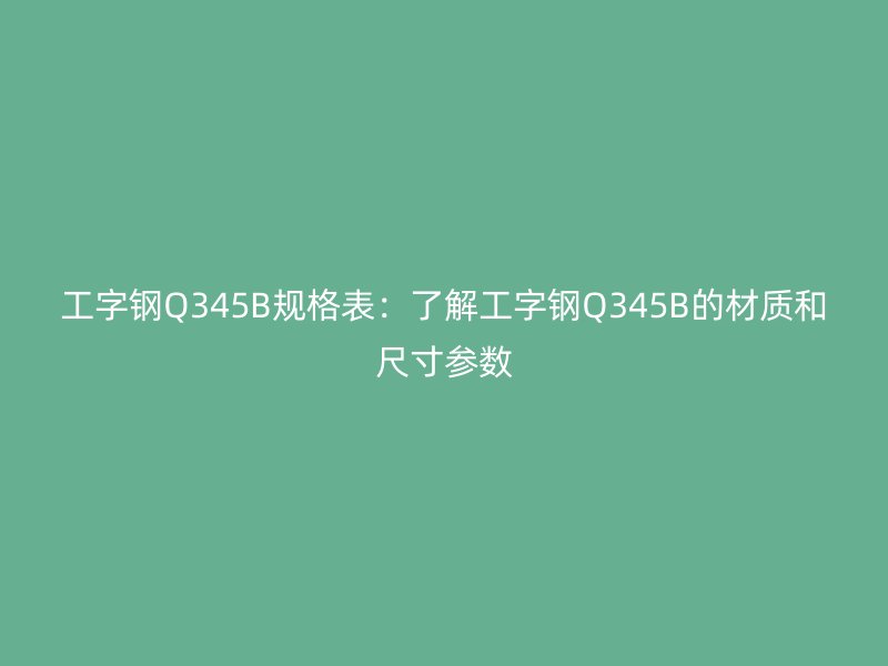 工字鋼Q345B規(guī)格表：了解工字鋼Q345B的材質(zhì)和尺寸參數(shù)