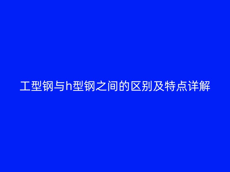 工型鋼與h型鋼之間的區(qū)別及特點詳解