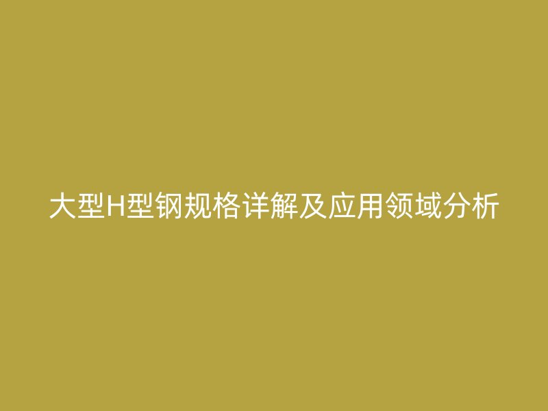 大型H型鋼規(guī)格詳解及應(yīng)用領(lǐng)域分析