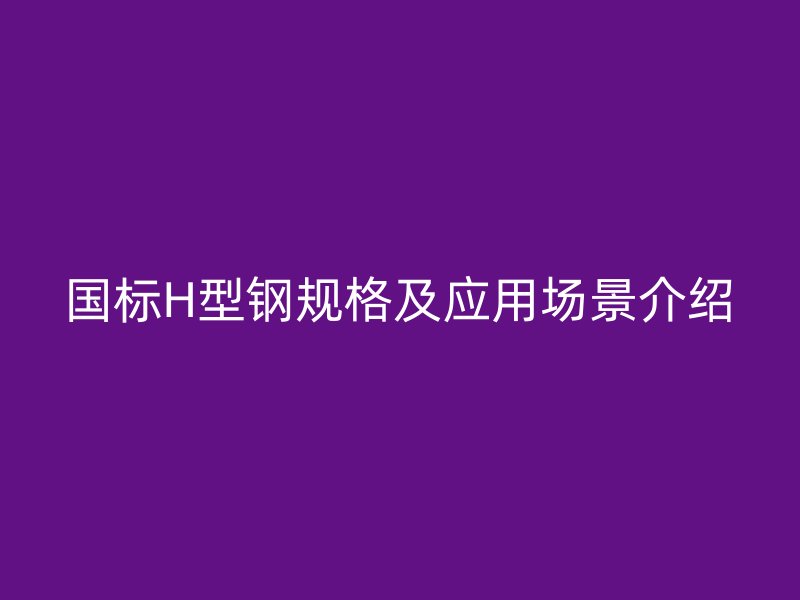 國(guó)標(biāo)H型鋼規(guī)格及應(yīng)用場(chǎng)景介紹