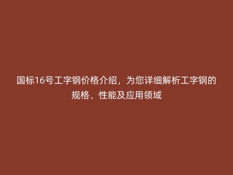 國標(biāo)16號工字鋼價格介紹，為您詳細(xì)解析工字鋼的規(guī)格、性能及應(yīng)用領(lǐng)域