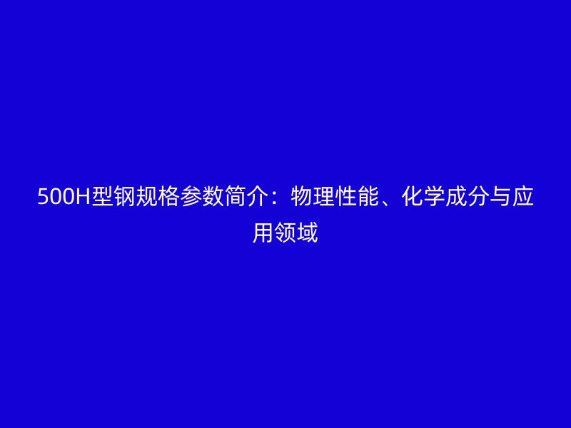 500H型鋼規(guī)格參數(shù)簡介：物理性能、化學成分與應用領域